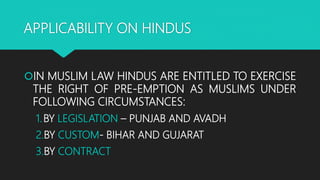 APPLICABILITY ON HINDUS
IN MUSLIM LAW HINDUS ARE ENTITLED TO EXERCISE
THE RIGHT OF PRE-EMPTION AS MUSLIMS UNDER
FOLLOWING CIRCUMSTANCES:
1.BY LEGISLATION – PUNJAB AND AVADH
2.BY CUSTOM- BIHAR AND GUJARAT
3.BY CONTRACT
 