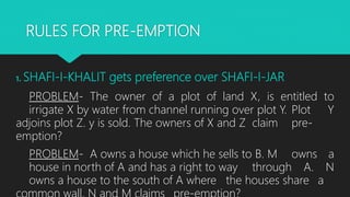 RULES FOR PRE-EMPTION
1. SHAFI-I-KHALIT gets preference over SHAFI-I-JAR
PROBLEM- The owner of a plot of land X, is entitled to
irrigate X by water from channel running over plot Y. Plot Y
adjoins plot Z. y is sold. The owners of X and Z claim pre-
emption?
PROBLEM- A owns a house which he sells to B. M owns a
house in north of A and has a right to way through A. N
owns a house to the south of A where the houses share a
 