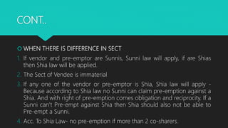 CONT..
 WHEN THERE IS DIFFERENCE IN SECT
1. If vendor and pre-emptor are Sunnis, Sunni law will apply, if are Shias
then Shia law will be applied.
2. The Sect of Vendee is immaterial
3. If any one of the vendor or pre-emptor is Shia, Shia law will apply -
Because according to Shia law no Sunni can claim pre-emption against a
Shia. And with right of pre-emption comes obligation and reciprocity. If a
Sunni can’t Pre-empt against Shia then Shia should also not be able to
Pre-empt a Sunni.
4. Acc. To Shia Law- no pre-emption if more than 2 co-sharers.
 