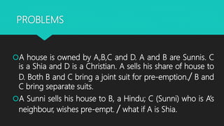 PROBLEMS
A house is owned by A,B,C and D. A and B are Sunnis. C
is a Shia and D is a Christian. A sells his share of house to
D. Both B and C bring a joint suit for pre-emption./ B and
C bring separate suits.
A Sunni sells his house to B, a Hindu; C (Sunni) who is A’s
neighbour, wishes pre-empt. / what if A is Shia.
 