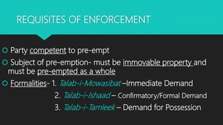 REQUISITES OF ENFORCEMENT
 Party competent to pre-empt
 Subject of pre-emption- must be immovable property and
must be pre-empted as a whole
 Formalities- 1. Talab-i-Mowasibat –Immediate Demand
2. Talab-i-Ishaad – Confirmatory/Formal Demand
3. Talab-i-Tamleek – Demand for Possession
 