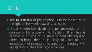 CONT..
The Muslim law of pre-emption is to be looked at in
the light of the Muslim law of succession.
Under Muslim law, death of a person results in the
division of his property into fractions. If an heir is
allowed to dispose of his share without offering it to
other co-heirs, then it is likely to lead to the
introduction of strangers into a part of the estate with
resultant difficulties and inconveniences.
 