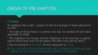 ORIGIN OF PRE-EMPTION
 Hedaya -
“A neighbour has a right , superior to that of a stranger, in lands adjacent to
his own”
“ The right of Shufa holds in a partner who has not divided off and taken
separately his share”
“ The neighbour of a house, and the neighbour of the land has a superior
right to those lands and if he be absent, the seller must wait his return”
 But according to Imam Shafi, Shufa is repugnant to Qiyas.
 Thus the right of shufa is feeble right and it is granted in India only after
looking into the circumstances and completion of formalities
 