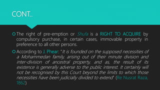 CONT..
The right of pre-emption or Shufa is a RIGHT TO ACQUIRE by
compulsory purchase, in certain cases, immovable property in
preference to all other persons.
According to J. Phear: “It is founded on the supposed necessities of
a Mohammedan family, arising out of their minute division and
inter-division of ancestral property, and as, the result of its
existence is generally adverse to the public interest. It certainly will
not be recognised by this Court beyond the limits to which those
necessities have been judicially divided to extend” (Re Nusrat Raza,
1862)
 