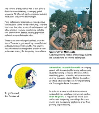The survival of the poor as well as our own, is
dependent on addressing converging global
problems. All of which can be met using existing
institutions and proven technologies.

Many colleges and organizations make positive
contributions to the world community. They are
important, but often scattered and disconnected;
falling short of resolving interlocking global is-
sues of education, disease, poverty, population
and environmental deterioration.

These issues are no longer localized, or in the
future. They are urgent, requiring a multi-faceted
and sustaining commitment. The Pre-emptive
Peace framework is designed to provide a com-
prehensive strategy for integrating these efforts.   University of Minnesota
                                                     Global engineering, Institute of technology students
                                                     use skills to make the world a better place.



                                                     Universities around the world are uniquely
                                                     poised with knowledgeable faculty and energetic
                                                     students wanting to make a difference. When
                                                     combining global citizenship with communities
                                                     desiring to create a better life for themselves
                                                     you have a basic component for implementing
                                                     the Pre-emptive Peace framework.


                                                     In order to achieve social & environmental
To get Started:                                      sustainability, an initial commitment of not less
See E-network                                        than 10 years, is required to evolve plans
                                                     and actions integrating the college, the com-
                                                     munity and the regional ecology to grow from
                                                     poverty to productivity.
 