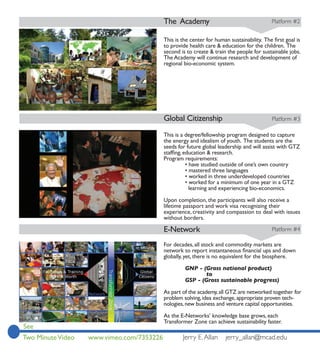 The Academy                                      Platform #2



                                           to provide health care & education for the children. The
                                           second is to create & train the people for sustainable jobs.
                                           The Academy will continue research and development of
                                           regional bio-economic system.




                                           Global Citizenship                               Platform #3

                                           This is a degree/fellowship program designed to capture
                                           the energy and idealism of youth. The students are the
                                           seeds for future global leadership and will assist with GTZ

                                           Program requirements:
                                                   • have studied outside of one’s own country
                                                   • mastered three languages
                                                   • worked in three underdeveloped countries
                                                   • worked for a minimum of one year in a GTZ
                                                     learning and experiencing bio-economics.

                                           Upon completion, the participants will also receive a
                                           lifetime passport and work visa recognizing their
                                           experience, creativity and compassion to deal with issues
                                           without borders.

                                           E-Network                                        Platform #4

                                           For decades, all stock and commodity markets are

                                           globally, yet, there is no equivalent for the biosphere.

                                                    GNP - (Gross national product)
                                                            to
                                                    GSP - (Gross sustainable progress)

                                           As part of the academy, all GTZ are networked together for
                                           problem solving, idea exchange, appropriate proven tech-
                                           nologies, new business and venture capital opportunities.

                                           As the E-Networks’ knowledge base grows, each
                                           Transformer Zone can achieve sustainability faster.
See
Two Minute Video   www.vimeo.com/7353226           Jerry E. Allan      jerry_allan@mcad.edu
 