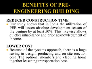 REDUCED CONSTRUCTION TIME
 Our study shows that in India the utilization of
PEB will lessen absolute development season of
the venture by at least 50%. This likewise allows
quicker inhabitance and prior acknowledgment of
income.
LOWER COST
 Because of the systems approach, there is a huge
saving in design, producing and on site erection
cost. The optional members and cladding home
together lessening transportation cost.
 