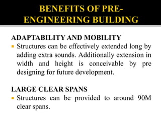 ADAPTABILITY AND MOBILITY
 Structures can be effectively extended long by
adding extra sounds. Additionally extension in
width and height is conceivable by pre
designing for future development.
LARGE CLEAR SPANS
 Structures can be provided to around 90M
clear spans.
 