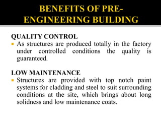 QUALITY CONTROL
 As structures are produced totally in the factory
under controlled conditions the quality is
guaranteed.
LOW MAINTENANCE
 Structures are provided with top notch paint
systems for cladding and steel to suit surrounding
conditions at the site, which brings about long
solidness and low maintenance coats.
 