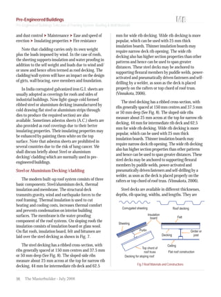 56 The Masterbuilder - July 2008
and dust control Maintenance Ease and speed of
erection Insulating properties Fire resistance
Note that cladding carries only its own weight
plus the loads imposed by wind. In the case of roofs,
the sheeting supports insulation and water proofing in
addition to the self weight and loads due to wind and/
or snow and hence often termed as roof decking. The
cladding/wall system will have an impact on the design
of girts, wall bracing, eave members and foundation.
In India corrugated galvanized iron G.I. sheets are
usually adopted as coverings for roofs and sides of
industrial buildings. Now light-gauge cold formed
ribbed steel or aluminium decking (manufactured by
cold drawing flat steel or aluminium strips through
dies to produce the required section) are also
available. Sometimes asbestos sheets (A.C.) sheets are
also provided as roof coverings due to their better
insulating properties. Their insulating properties may
be enhanced by painting them white on the top
surface. Note that asbestos sheets are prohibited in
several countries due to the risk of lung cancer. We
shall discuss briefly about Steel or aluminium
decking/ cladding which are normally used in pre-
engineered buildings.
Steel or Aluminium Decking /cladding
The modern built-up roof system consists of three
basic components: Steel/aluminium deck, thermal
insulation and membrane. The structural deck
transmits gravity, wind and earthquake forces to the
roof framing. Thermal insulation is used to cut
heating and cooling costs, increases thermal comfort
and prevents condensation on interior building
surfaces. The membrane is the water-proofing
component of the roof systems. On sloping roofs the
insulation consists of insulation board or glass wool.
On flat roofs, insulation board, felt and bitumen are
laid over the steel decking as shown in Fig. 7.
The steel decking has a ribbed cross-section, with
ribs generally spaced at 150 mm centres and 37.5 mm
or 50 mm deep (See Fig. 8). The sloped-side ribs
measure about 25 mm across at the top for narrow rib
decking, 44 mm for intermediate rib deck and 62.5
mm for wide rib decking. Wide rib decking is more
popular, which can be used with 25 mm thick
insulation boards. Thinner insulation boards may
require narrow deck rib opening. The wide rib
decking also has higher section properties than other
patterns and hence can be used to span greater
distances. These steel decks may be anchored to
supporting flexural members by puddle welds, power-
activated and pneumatically driven fasteners and self-
drilling by a welder, as soon as the deck is placed
properly on the rafters or top chord of roof truss.
(Vinnakota, 2006).
The steel decking has a ribbed cross-section, with
ribs generally spaced at 150 mm centres and 37.5 mm
or 50 mm deep (See Fig. 8). The sloped-side ribs
measure about 25 mm across at the top for narrow rib
decking, 44 mm for intermediate rib deck and 62.5
mm for wide rib decking. Wide rib decking is more
popular, which can be used with 25 mm thick
insulation boards. Thinner insulation boards may
require narrow deck rib opening. The wide rib decking
also has higher section properties than other patterns
and hence can be used to span greater distances. These
steel decks may be anchored to supporting flexural
members by puddle welds, power-activated and
pneumatically driven fasteners and self-drilling by a
welder, as soon as the deck is placed properly on the
rafters or top chord of roof truss. (Vinnakota, 2006).
Steel decks are available in different thicknesses,
depths, rib spacing, widths, and lengths. They are
Fig.7RoofMaterialsandConstructions
Pre-Engineered Buildings
Pre-Engineered Buildings Selection of Framing System, Roofing & Wall Materials
 