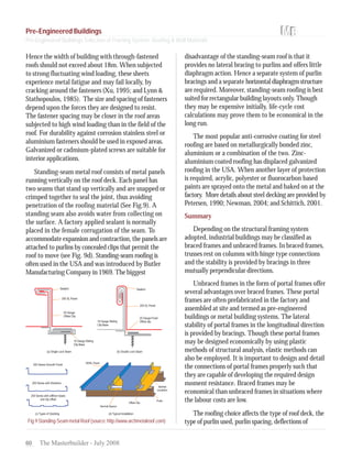 60 The Masterbuilder - July 2008
Hence the width of building with through-fastened
roofs should not exceed about 18m. When subjected
to strong fluctuating wind loading, these sheets
experience metal fatigue and may fail locally, by
cracking around the fasteners (Xu, 1995; and Lynn &
Stathopoulos, 1985). The size and spacing of fasteners
depend upon the forces they are designed to resist.
The fastener spacing may be closer in the roof areas
subjected to high wind loading than in the field of the
roof. For durability against corrosion stainless steel or
aluminium fasteners should be used in exposed areas.
Galvanized or cadmium-plated screws are suitable for
interior applications.
Standing-seam metal roof consists of metal panels
running vertically on the roof deck. Each panel has
two seams that stand up vertically and are snapped or
crimped together to seal the joint, thus avoiding
penetration of the roofing material (See Fig.9). A
standing seam also avoids water from collecting on
the surface. A factory applied sealant is normally
placed in the female corrugation of the seam. To
accommodate expansion and contraction, the panels are
attached to purlins by concealed clips that permit the
roof to move (see Fig. 9d). Standing-seam roofing is
often used in the USA and was introduced by Butler
Manufacturing Company in 1969. The biggest
disadvantage of the standing-seam roof is that it
provides no lateral bracing to purlins and offers little
diaphragm action. Hence a separate system of purlin
bracings and a separate horizontaldiaphragmstructure
are required. Moreover, standing-seam roofing is best
suited for rectangular building layouts only. Though
they may be expensive initially, life-cycle cost
calculations may prove them to be economical in the
long run.
The most popular anti-corrosive coating for steel
roofing are based on metallurgically bonded zinc,
aluminium or a combination of the two. Zinc-
aluminium coated roofing has displaced galvanized
roofing in the USA. When another layer of protection
is required, acrylic, polyester or fluorocarbon based
paints are sprayed onto the metal and baked on at the
factory. More details about steel decking are provided by
Petersen, 1990; Newman, 2004; and Schittich, 2001.
Summary
Depending on the structural framing system
adopted, industrial buildings may be classified as
braced frames and unbraced frames. In braced frames,
trusses rest on columns with hinge type connections
and the stability is provided by bracings in three
mutually perpendicular directions.
Unbraced frames in the form of portal frames offer
several advantages over braced frames. These portal
frames are often prefabricated in the factory and
assembled at site and termed as pre-engineered
buildings or metal building systems. The lateral
stability of portal frames in the longitudinal direction
is provided by bracings. Though these portal frames
may be designed economically by using plastic
methods of structural analysis, elastic methods can
also be employed. It is important to design and detail
the connections of portal frames properly such that
they are capable of developing the required design
moment resistance. Braced frames may be
economical than unbraced frames in situations where
the labour costs are low.
The roofing choice affects the type of roof deck, the
type of purlin used, purlin spacing, deflections ofFig.9Standing-SeammetalRoof(source:http://www.archmetalroof.com)
Pre-Engineered Buildings
Pre-Engineered Buildings Selection of Framing System, Roofing & Wall Materials
 