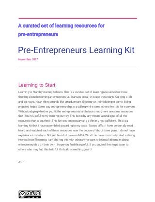  
 
A​ ​curated​ ​set​ ​of​ ​learning​ ​resources​ ​for 
pre-entrepreneurs 
Pre-Entrepreneurs​ ​Learning​ ​Kit 
November​ ​2017 
 
 
Learning​ ​to​ ​Start 
Learning​ ​to​ ​Start​ ​by​ ​starting​ ​to​ ​learn.​ ​This​ ​is​ ​a​ ​curated​ ​set​ ​of​ ​learning​ ​resources​ ​for​ ​those 
thinking​ ​about​ ​becoming​ ​an​ ​entrepreneur.​ ​Startups​ ​are​ ​all​ ​the​ ​rage​ ​these​ ​days.​ ​Quitting​ ​a​ ​job 
and​ ​doing​ ​your​ ​own​ ​thing​ ​sounds​ ​like​ ​an​ ​adventure.​ ​Exciting​ ​yet​ ​intimidating​ ​to​ ​some.​ ​Being 
prepared​ ​helps.​ ​Some​ ​say​ ​entrepreneurship​ ​is​ ​a​ ​calling​ ​while​ ​some​ ​others​ ​feel​ ​it​ ​is​ ​for​ ​everyone. 
Without​ ​judging​ ​whether​ ​you​ ​fit​ ​the​ ​entrepreneurial​ ​archetype​ ​or​ ​not,​ ​here​ ​are​ ​some​ ​resources 
that​ ​I​ ​found​ ​useful​ ​in​ ​my​ ​learning​ ​journey.​ ​This​ ​is​ ​not​ ​by​ ​any​ ​means​ ​a​ ​catalogue​ ​of​ ​all​ ​the 
resources​ ​that​ ​is​ ​out​ ​there.​ ​This​ ​kit​ ​is​ ​not​ ​necessary​ ​and​ ​definitely​ ​not​ ​sufficient.​ ​This​ ​is​ ​a 
learning​ ​kit​ ​that​ ​I​ ​have​ ​assembled​ ​according​ ​to​ ​my​ ​taste.​ ​Tastes​ ​differ.​ ​I​ ​have​ ​personally​ ​read, 
heard​ ​and​ ​watched​ ​each​ ​of​ ​these​ ​resources​ ​over​ ​the​ ​course​ ​of​ ​about​ ​three​ ​years.​ ​I​ ​do​ ​not​ ​have 
experience​ ​in​ ​startups.​ ​Not​ ​yet.​ ​Nor​ ​do​ ​I​ ​have​ ​an​ ​MBA.​ ​What​ ​I​ ​do​ ​have​ ​is​ ​curiosity.​ ​And​ ​a​ ​strong 
interest​ ​in​ ​self-learning.​ ​I​ ​am​ ​sharing​ ​this​ ​with​ ​others​ ​who​ ​want​ ​to​ ​learn​ ​a​ ​little​ ​more​ ​about 
entrepreneurship​ ​on​ ​their​ ​own​ ​.​ ​Hope​ ​you​ ​find​ ​this​ ​useful.​ ​If​ ​you​ ​do,​ ​feel​ ​free​ ​to​ ​pass​ ​on​ ​to 
others​ ​who​ ​may​ ​find​ ​this​ ​helpful.​ ​Go​ ​build​ ​something​ ​great​ ​! 
Arun  
 
 
 