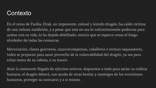 Contexto
En el reino de Fardia, Drak, un imponente, colosal y temido dragón, ha caído víctima
de una nefasta maldición, y a pesar que esta no sea lo suficientemente poderosa para
acabar con su vida, lo ha dejado debilitado, noticia que se esparce como el fuego
alrededor de todas las comarcas.
Mercenarios, clanes guerreros, cazarrecompensas, caballeros e incluso saqueadores,
todos se preparan para sacar provecho de la vulnerabilidad del dragón, ya sea para
echar mano de su cabeza, o su tesoro.
Ante la inminente llegada de ejércitos enteros, dispuestos a todo para saciar su codicia
humana, el dragón deberá, con ayuda de otras bestias y enemigos de los avariciosos
humanos, proteger su santuario y a si mismo.
 