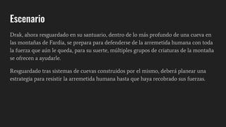 Escenario
Drak, ahora resguardado en su santuario, dentro de lo más profundo de una cueva en
las montañas de Fardia, se prepara para defenderse de la arremetida humana con toda
la fuerza que aún le queda, para su suerte, múltiples grupos de criaturas de la montaña
se ofrecen a ayudarle.
Resguardado tras sistemas de cuevas construidos por el mismo, deberá planear una
estrategia para resistir la arremetida humana hasta que haya recobrado sus fuerzas.
 