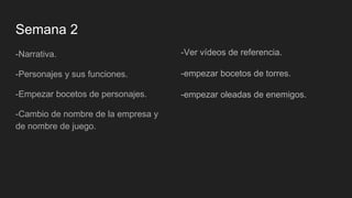 Semana 2
-Narrativa.
-Personajes y sus funciones.
-Empezar bocetos de personajes.
-Cambio de nombre de la empresa y
de nombre de juego.
-Ver vídeos de referencia.
-empezar bocetos de torres.
-empezar oleadas de enemigos.
 