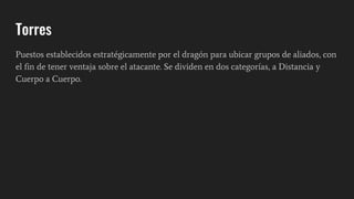 Torres
Puestos establecidos estratégicamente por el dragón para ubicar grupos de aliados, con
el fin de tener ventaja sobre el atacante. Se dividen en dos categorías, a Distancia y
Cuerpo a Cuerpo.
 
