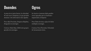 Duendes
A pesar de su poca fuerza, la velocidad
de esta torre compensa, ya que permite
alcanzar a los adversarios más rápidos.
Pros: Alta Precisión, Disparos Rápidos,
Sangrado en enemigos.
Contras: Daño Bajo, Débil ante grupos
grandes de enemigos.
Ogros
Su fuerza e inmenso daño pueden
verse opacados por su lentitud e
imprecisión al disparar.
Pros: Daño de área, capaz de dañar
múltiples enemigos.
Contras: Poca Precisión, Velocidad
de lanzamiento lenta..
 