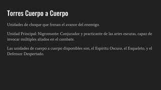 Torres Cuerpo a Cuerpo
Unidades de choque que frenan el avance del enemigo.
Unidad Principal: Nigromante: Conjurador y practicante de las artes oscuras, capaz de
invocar múltiples aliados en el combate.
Las unidades de cuerpo a cuerpo disponibles son, el Espíritu Oscuro, el Esqueleto, y el
Defensor Despertado.
 