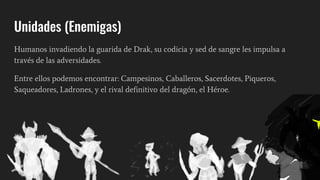 Unidades (Enemigas)
Humanos invadiendo la guarida de Drak, su codicia y sed de sangre les impulsa a
través de las adversidades.
Entre ellos podemos encontrar: Campesinos, Caballeros, Sacerdotes, Piqueros,
Saqueadores, Ladrones, y el rival definitivo del dragón, el Héroe.
 