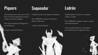 Piquero
Extremadamente Lento, pero se abre
paso a través de oponentes cuerpo a
cuerpo sin esfuerzo alguno.
Pros: Extremadamente Peligrosos a
corta distancia.
Contras: Velocidad Pésima.
Saqueador
Unidad inmune a los ataques a distancia.
Pros: INMUNE a ataques a distancia,
Salud y daño altos.
Contras: Velocidad baja.
Ladrón
Unidad rápida e inmune a los ataques
cuerpo a cuerpo.
Pros: INMUNE a ataques cuerpo a cuerpo,
velocidad Excelente.
Contras: Salud mediocre, vulnerable a
torres básicas por la rapidez de estas.
 