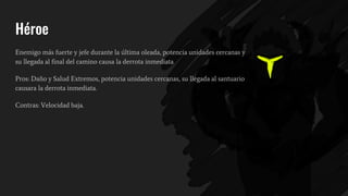 Héroe
Enemigo más fuerte y jefe durante la última oleada, potencia unidades cercanas y
su llegada al final del camino causa la derrota inmediata
Pros: Daño y Salud Extremos, potencia unidades cercanas, su llegada al santuario
causara la derrota inmediata.
Contras: Velocidad baja.
 