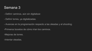 Semana 3
- Definir caminos, aún sin digitalizar.
- Definir torres, ya digitalizadas.
- Avances en la programación respecto a las oleadas y el shooting.
-Primeros bocetos de cómo irían los caminos.
-Mejoras de torres.
-Intentar oleadas.
 