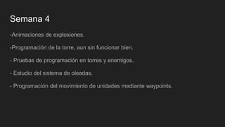 Semana 4
-Animaciones de explosiones.
-Programación de la torre, aun sin funcionar bien.
- Pruebas de programación en torres y enemigos.
- Estudio del sistema de oleadas.
- Programación del movimiento de unidades mediante waypoints.
 