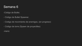 Semana 6
-Código de Bullet.
- Código de Bullet Spawner.
- Código de movimiento de enemigos. (en progreso)
- Código de torre (Spawn de proyectiles)
-menú
 