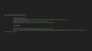 public class Enemigo: MonoBehaviour
{
public float velocidad;
private Waypoints wpoints; // Permite asignarle los Waypoints respectivos del camino a recorrer.
private Vector3 posicion_inicial; // Guarda su posición de inicio.
private int contador; // Necesario para el funcionamiento del movimiento.
void Start()
{
posicion_inicial = this.transform.position; // Establece la posición actual.
wpoints = GameObject.FindGameObjectWithTag("Waypoints").GetComponent<Waypoints>(); //Detecta todos los Waypoints que
pertenecen a una ruta.
}
 