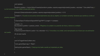 void Update()
{
transform.position = Vector3.MoveTowards(transform.position, wpoints.waypoints[contador].position, velocidad * Time.deltaTime); //
Le da movimiento a la unidad a través del camino.
if(Vector3.Distance(transform.position, wpoints.waypoints[contador].position) < 0.1f)
{
contador++; //Cuando se encuentra extremadamente cerca de su objetivo, el contador aumenta, haciendo que cambie su rumbo al
próximo waypoint.
}
if (GameObject.FindGameObjectsWithTag("WP1").Length == contador)
{
contador = 0;
this.transform.position = posicion_inicial ; //Regresa a la unidad a su posición de inicio y reinicia su contador.
}
//test muerte
if (GetComponent<Salud>().salud < 0) { velocidad = 0; } // Inmoviliza a la unidad, será reemplazado en el futuro por una animación
de muerte.
//fin de test muerte
}
void OnTriggerEnter(Collider otro)
{
if (otro.gameObject.tag == "Bala")
{
Destroy(otro.gameObject); // Destruye las balas cuando es impactado por ellas.
}
}
}
 