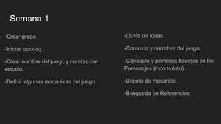 Semana 1
-Crear grupo.
-Iniciar backlog.
-Crear nombre del juego y nombre del
estudio.
-Definir algunas mecánicas del juego.
-Lluvia de ideas.
-Contexto y narrativa del juego.
-Concepto y primeros bocetos de los
Personajes (incompleto).
-Boceto de mecánica.
-Búsqueda de Referencias.
 