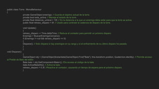 public class Torre : MonoBehaviour
{
private GameObject enemigo; // Guarda el objetivo actual de la torre.
private bool esta_activa; // Maneja el estado de la torre.
private float distancia_umbral = 10f; // Es la distancia a la que un enemigo debe estar para que la torre se active.
public float retraso_disparo = 0f; // Usado para controlar la cadencia de disparo de la torre.
void Update()
{
retraso_disparo -= Time.deltaTime; // Reduce el contador para permitir un próximo disparo.
Enemigo = BuscarEnemigoCercano();
if (Enemigo != null && retraso_disparo <= 0)
{
Disparar(); // Sólo dispara si hay enemigos en su rango y si el enfriamiento de su último disparo ha pasado.
}
}
void Disparar()
{
GameObject obj = (GameObject)Instantiate(GameObject.Find("Bala"), this.transform.position, Quaternion.identity); // Permite acceso
al Prefab de Bala del editor.
Bala bala = obj.GetComponent<Bala>(); //Da acceso al código de la bala.
bala.ActivarBala(this); // Activa la bala.
retraso_disparo = 0.3f; //Reactiva el contador, causando un tiempo de espera para el próximo disparo.
}
 