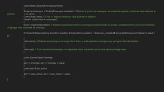 GameObject BuscarEnemigoCercano()
{
ArrayList enemigos = PoolingEnemigos.unidades; // Detecta al grupo de enemigos, se sospecha genera problemas para detectar al
primero y al ultimo.
GameObject temp; // Crea un espacio temporal para guardar el objetivo.
foreach (object item in enemigos)
{
temp = (GameObject)item; // Rastrea específicamente los enemigos pertenecientes al arreglo, probablemente cree inconvenientes
al agregar mas variantes de enemigo.
if (Vector3.Distance(temp.transform.position, this.transform.position) < distancia_umbral && temp.GetComponent<Salud>().salud >
0)
{
return temp; // Detecta al enemigo en el rango de la torre, y evita detectar enemigos que ya hayan sido derrotados.
}
}
return null; // Si no encuentra enemigos, no regresará nada, haciendo que la torre tampoco haga nada.
}
public GameObject Enemigo
{
get => enemigo; set => enemigo = value;
}
public bool Esta_activa
{
get => esta_activa; set => esta_activa = value;
}
}
 