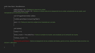 public class Salud : MonoBehaviour
{
public int salud = 20; // Establece la salud de la unidad.
public float retraso_muerte = 5f; // Genera un retraso antes de la desaparición de la unidad, actualmente sin ser usado, será
reemplazado por la animación de muerte.
void OnTriggerEnter(Collider collider)
{
if (collider.gameObject.CompareTag("Bala"))
{
salud -= 2; // Reduce la vida de la unidad al ser impactado por una bala.
}
}
void Update()
{
if (salud <= 0)
{
retraso_muerte -= Time.deltaTime; // Activa el contador de muerte, será empleado por la animación de muerte.
}
if (retraso_muerte <= 0)
{
//Destroy(this.gameObject); Intento de desaparición de las unidades derrotadas, genera errores, desactivado hasta encontrar una
solución o alternativa.
}
}
}
 
