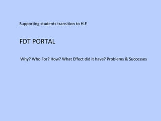 FDT PORTAL   Supporting students transition to H.E Why? Who For? How? What Effect did it have? Problems & Successes 
