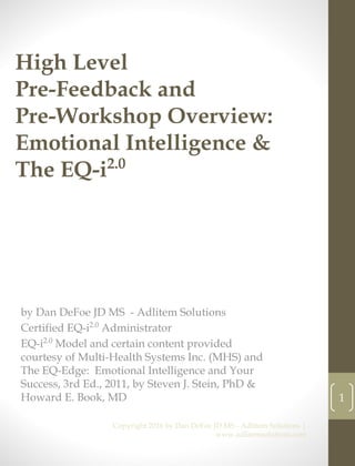High Level
Pre-Feedback and
Pre-Workshop Overview:
Emotional Intelligence &
The EQ-i2.0
by Dan DeFoe JD MS - Adlitem Solutions
Certified EQ-i2.0
Administrator
EQ-i2.0
Model and certain content provided
courtesy of Multi-Health Systems Inc. (MHS) and
The EQ-Edge: Emotional Intelligence and Your
Success, 3rd Ed., 2011, by Steven J. Stein, PhD &
Howard E. Book, MD
Copyright 2016 by Dan DeFoe JD MS - Adlitem Solutions |
www.adlitemsolutions.com
1
 