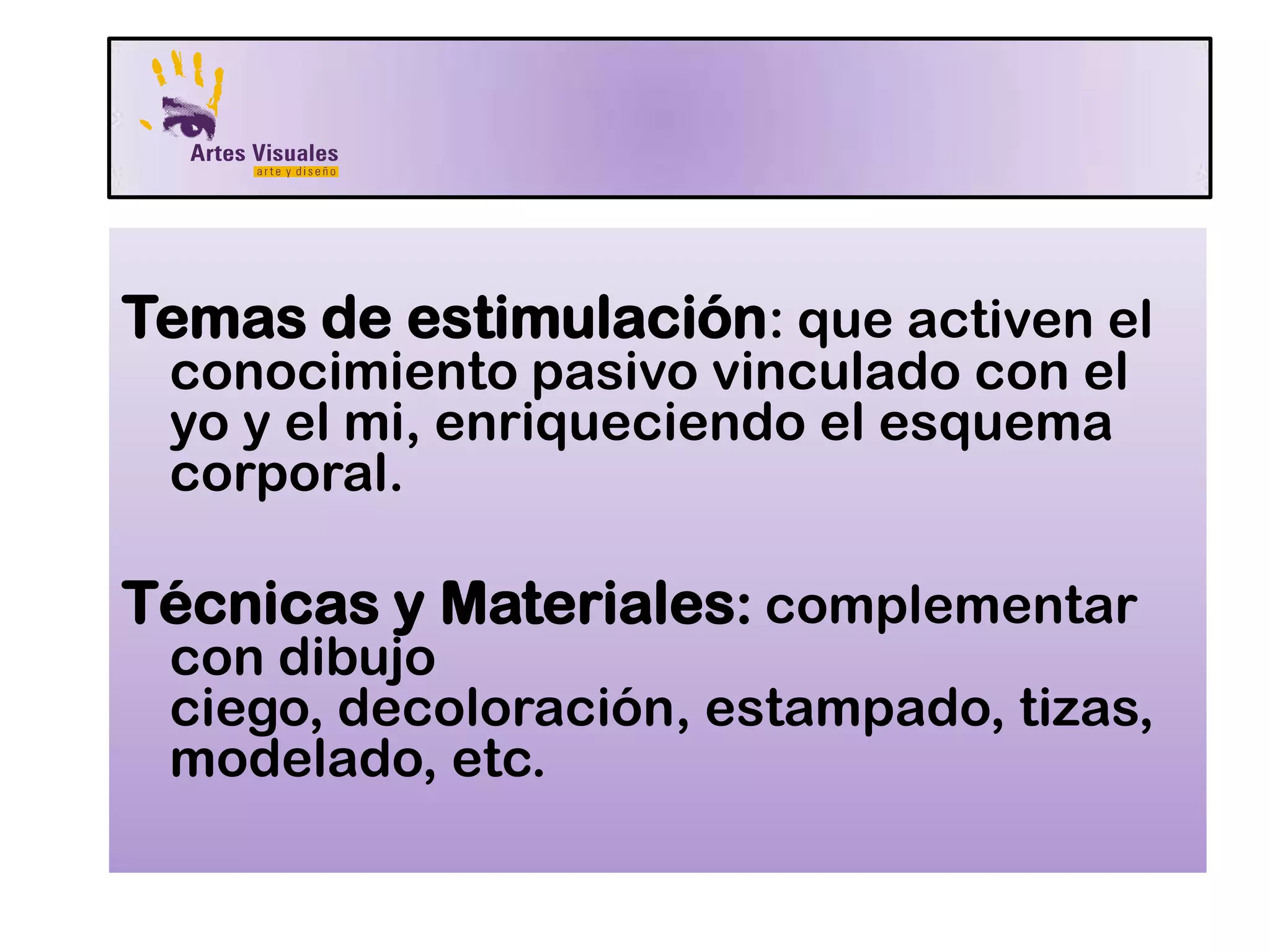 Temas de estimulación: que activen el
conocimiento pasivo vinculado con el
yo y el mi, enriqueciendo el esquema
corporal.
Técnicas y Materiales: complementar
con dibujo
ciego, decoloración, estampado, tizas,
modelado, etc.