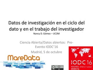 Datos de investigación en el ciclo del
dato y en el trabajo del investigador
Nancy D. Gómez – UC3M
Ciencia Abierta/Datos abiertos: Pre-
Evento IODC’16
Madrid, 5 de octubre
 