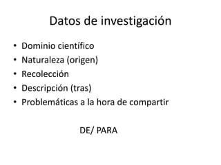 Datos de investigación
• Dominio científico
• Naturaleza (origen)
• Recolección
• Descripción (tras)
• Problemáticas a la hora de compartir
DE/ PARA
 