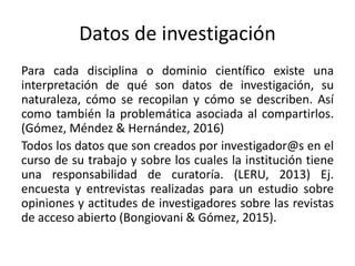 Datos de investigación
Para cada disciplina o dominio científico existe una
interpretación de qué son datos de investigación, su
naturaleza, cómo se recopilan y cómo se describen. Así
como también la problemática asociada al compartirlos.
(Gómez, Méndez & Hernández, 2016)
Todos los datos que son creados por investigador@s en el
curso de su trabajo y sobre los cuales la institución tiene
una responsabilidad de curatoría. (LERU, 2013) Ej.
encuesta y entrevistas realizadas para un estudio sobre
opiniones y actitudes de investigadores sobre las revistas
de acceso abierto (Bongiovani & Gómez, 2015).
 