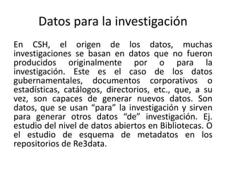 Datos para la investigación
En CSH, el origen de los datos, muchas
investigaciones se basan en datos que no fueron
producidos originalmente por o para la
investigación. Este es el caso de los datos
gubernamentales, documentos corporativos o
estadísticas, catálogos, directorios, etc., que, a su
vez, son capaces de generar nuevos datos. Son
datos, que se usan “para” la investigación y sirven
para generar otros datos “de” investigación. Ej.
estudio del nivel de datos abiertos en Bibliotecas. O
el estudio de esquema de metadatos en los
repositorios de Re3data.
 