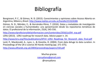 Bibliografía
Bongiovani, P. C., & Gómez, N. D. (2015). Conocimientos y opiniones sobre Acceso Abierto en
Argentina, México y Brasil. http://www.rephip.unr.edu.ar/handle/2133/6386
Gómez, N. D., Méndez, E., & Hernández-Pérez, T. (2016). Datos y metadatos de investigación
en ciencias sociales y humanidades: una aproximación desde los repositorios temáticos de
datos. El profesional de la información, 25(4), 545-556.
http://www.elprofesionaldelainformacion.com/contenidos/2016/jul/04_esp.pdf
LERU (2013). LERU roadmap for research data. Advice paper n. 14.
http://www.leru.org/files/publications/AP14_LERU_Roadmap_for_Research_data_final.pdf
Lord, P., Macdonald, A., Lyon, L., & Giaretta, D. (2004). From data deluge to data curation. In
Proceedings of the UK e-science All Hands meeting (pp. 371-375).
http://www.allhands.org.uk/2004/proceedings/papers/150.pdf
Muchas gracias
nancydiana@gmail.com
@nancydiana
 