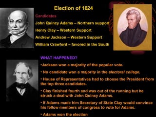 "The Corrupt Bargain" Election of 1824 Candidates John Quincy Adams – Northern support Henry Clay – Western Support Andrew Jackson – Western Support William Crawford – favored in the South WHAT HAPPENED?  Jackson won a majority of the popular vote. No candidate won a majority in the  electoral college . House of Representatives had to choose the President from the top three candidates. Clay finished fourth and was out of the running but he struck a deal with John Quincy Adams. If Adams made him Secretary of State Clay would convince his fellow members of congress to vote for Adams. Adams won the election 