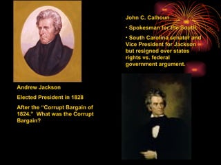 Andrew Jackson Elected President in 1828 After the “Corrupt Bargain of 1824.”  What was the Corrupt Bargain? John C. Calhoun  Spokesman for the South. South Carolina senator and Vice President for Jackson but resigned over states rights vs. federal government argument. 