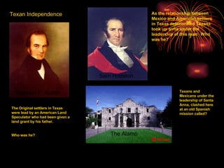Texan Independence The Original settlers in Texas were lead by an American Land Speculator who had been given a land grant by his father. Who was he? As the relationship between Mexico and American settlers in Texas deteriorated Texans took up arms under the leadership of this man.  Who was he? Stephen F. Austin Texans and Mexicans under the leadership of Santa Anna, clashed here at an old Spanish mission called? Sam Houston The Alamo 