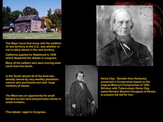 The Major issue that arose with the addition of new territory to the U.S., was whether or not to allow slaves in the new territory. California applied for Statehood in 1850 which deepened the debate in congress. Many of the settlers who were moving west came from the South. In the South almost all of the land was already owned by very wealthy plantation owners who purchased and sold  large numbers of slaves. The West was an opportunity for small farmers to own land and purchase slaves in small numbers. This debate  raged in Congress. Henry Clay - Senator from Kentucky presented a Compromise based on the original Missouri Compromise of 1820.  Stricken with Tuberculosis Henry Clay asked Senator Stephen Douglass of Illinois to present the bill for him. 