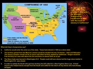 What did Clay’s Compromise say? California would enter the union as a free state.  Texas had entered in 1845 as a slave state. The territory gained from the Mexican cession would be divided into two Territories – Utah and Nebraska.  The slavery question would not be an issue until either territory applied for statehood.  Oregon would be Free territory as it was well above the line and there no slaves there as of yet. The Slave trade was banned in Washington D.C.  People could still won slaves but the huge slave market in Washington D.C. was closed. In order to satisfy the South who got less territory the bill called for a  New Fugitive Slave Law .  It fined anyone who helped slaves escape from the South and called for the return of any slaves who had already escaped. As we look at the map / What is the problem?  Why was the Missouri Compromise insufficient to deal with the issue of slavery in California? 