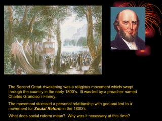 The Second Great Awakening was a religious movement which swept through the country in the early 1800’s.  It was led by a preacher named Charles Grandison Finney. The movement stressed a personal relationship with god and led to a movement for  Social Reform  in the 1800’s What does social reform mean?  Why was it necessary at this time? 
