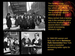 The Second Great Awakening led to several key reform movements.  The  Temperance Movement  was a campaign against alchohol abuse. Many women took a leading role in this campaign which led to the development of a second reform movement aimed at increasing Women’s rights In 1848 200 women and forty men met in  Sennecca Falls Convention  New York to pass a resolution demanding better rights for women. 