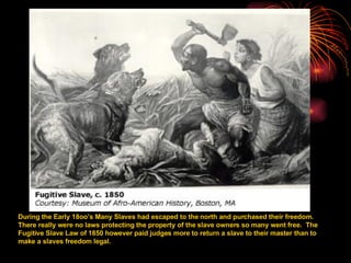 During the Early 18oo’s Many Slaves had escaped to the north and purchased their freedom.  There really were no laws protecting the property of the slave owners so many went free.  The Fugitive Slave Law of 1850 however paid judges more to return a slave to their master than to make a slaves freedom legal.  